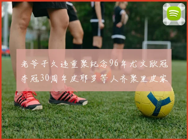 老爷子久违重聚纪念96年尤文欧冠夺冠30周年皮耶罗等人齐聚里皮家