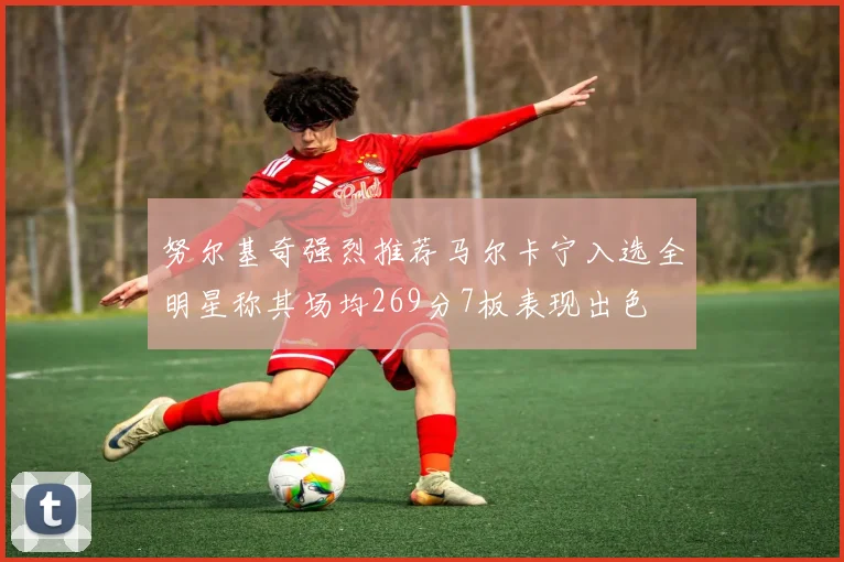 努尔基奇强烈推荐马尔卡宁入选全明星称其场均269分7板表现出色