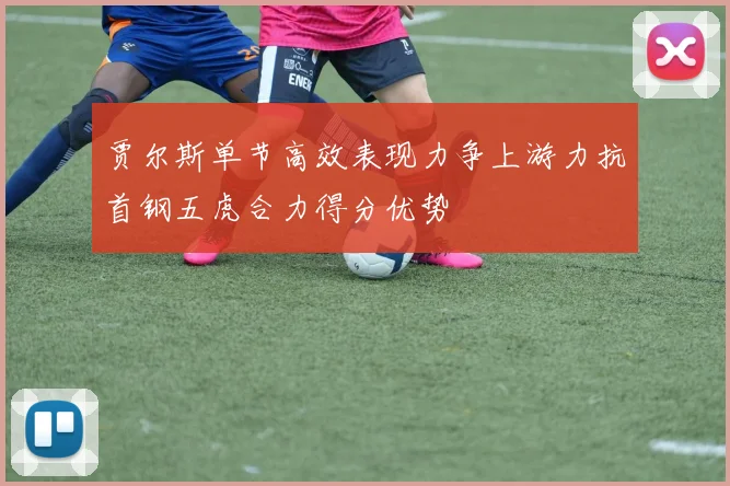 贾尔斯单节高效表现力争上游力抗首钢五虎合力得分优势