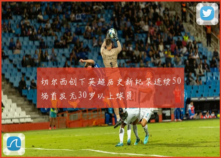 切尔西创下英超历史新纪录连续50场首发无30岁以上球员