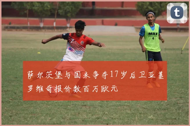 萨尔茨堡与国米争夺17岁后卫亚基罗维奇报价数百万欧元