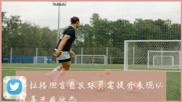 弗拉格坦言首发球员需提升表现以改善开局状态
