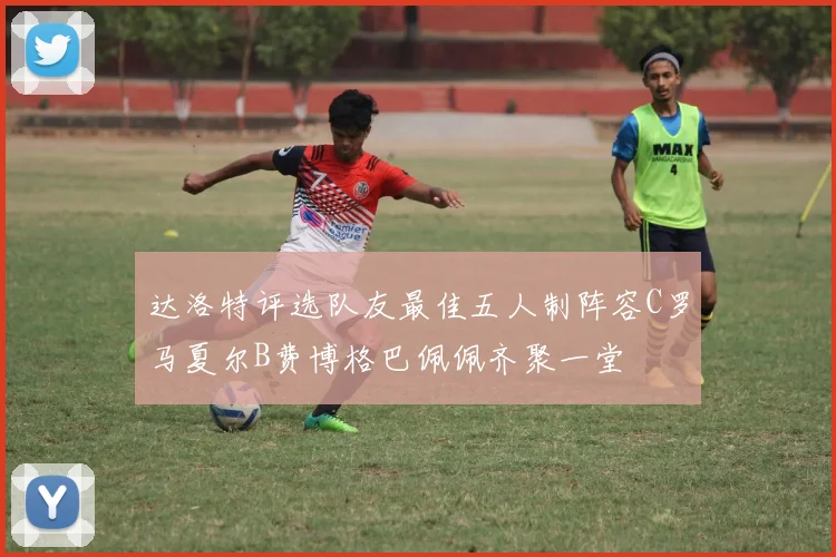 达洛特评选队友最佳五人制阵容C罗马夏尔B费博格巴佩佩齐聚一堂
