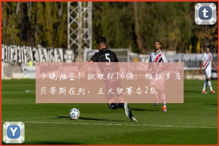 今晚抽签！欧联杯16强：维拉罗马贝蒂斯在列，五大联赛各2队
