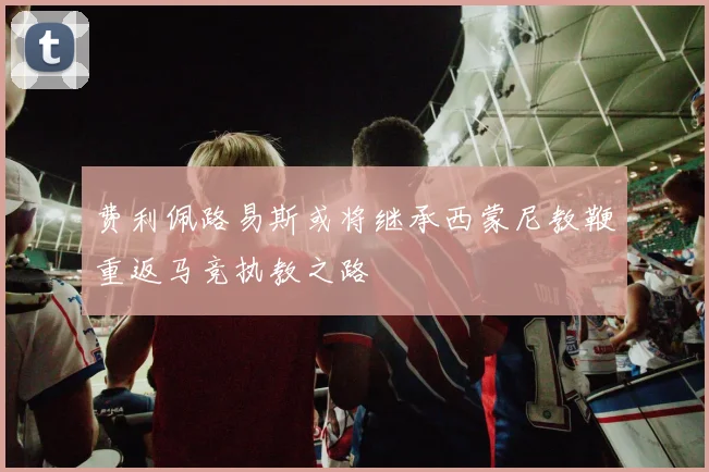 费利佩路易斯或将继承西蒙尼教鞭重返马竞执教之路