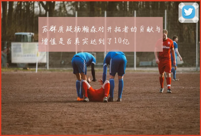 苏群质疑杨瀚森对开拓者的贡献与增值是否真实达到了10亿