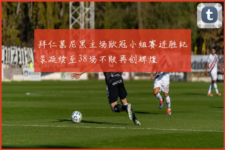 拜仁慕尼黑主场欧冠小组赛连胜纪录延续至38场不败再创辉煌