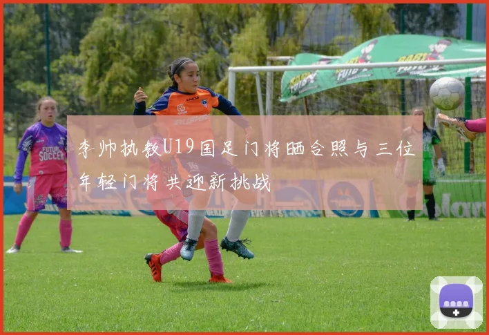 李帅执教U19国足门将晒合照与三位年轻门将共迎新挑战