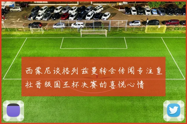 西蒙尼谈格列兹曼转会传闻专注皇社晋级国王杯决赛的喜悦心情