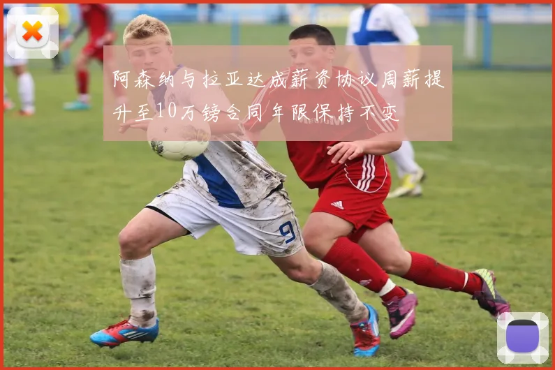 阿森纳与拉亚达成薪资协议周薪提升至10万镑合同年限保持不变