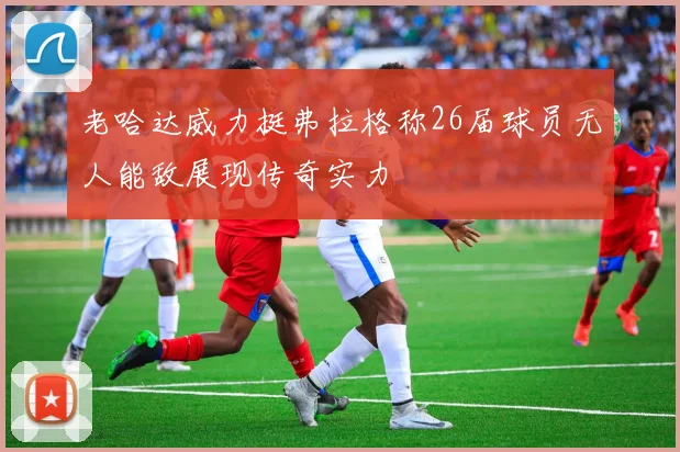 老哈达威力挺弗拉格称26届球员无人能敌展现传奇实力
