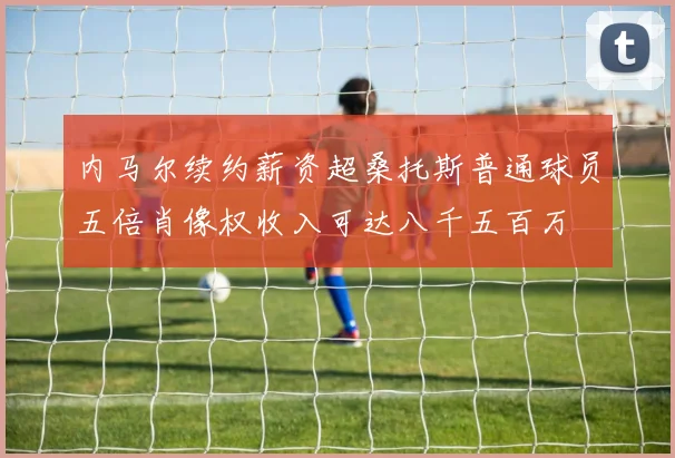 内马尔续约薪资超桑托斯普通球员五倍肖像权收入可达八千五百万