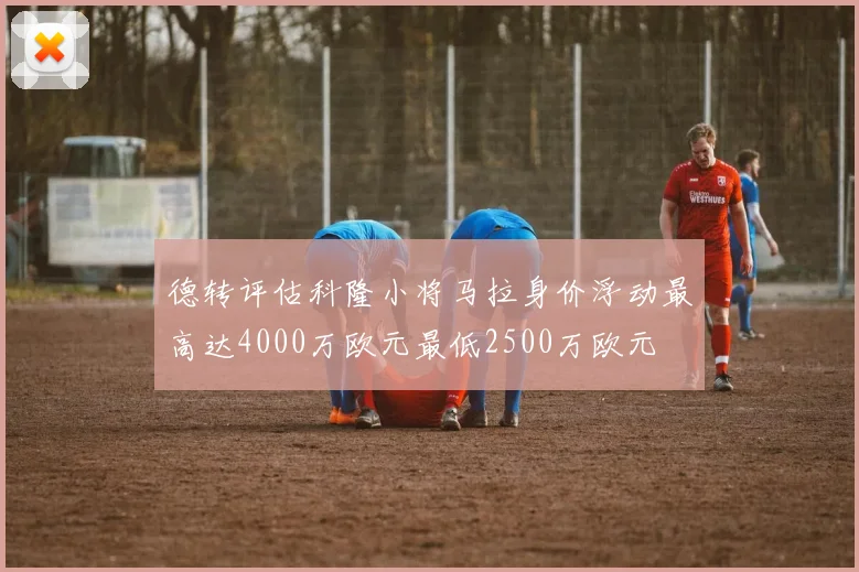 德转评估科隆小将马拉身价浮动最高达4000万欧元最低2500万欧元