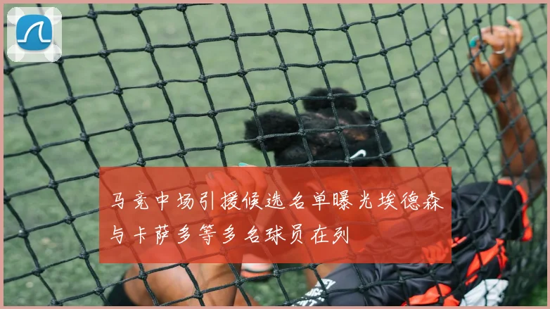 马竞中场引援候选名单曝光埃德森与卡萨多等多名球员在列