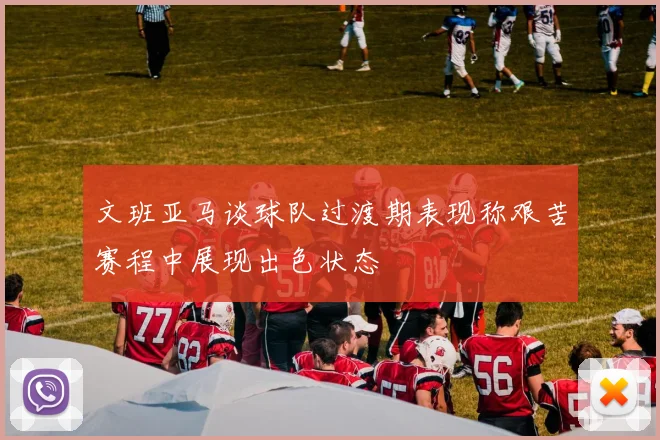 文班亚马谈球队过渡期表现称艰苦赛程中展现出色状态