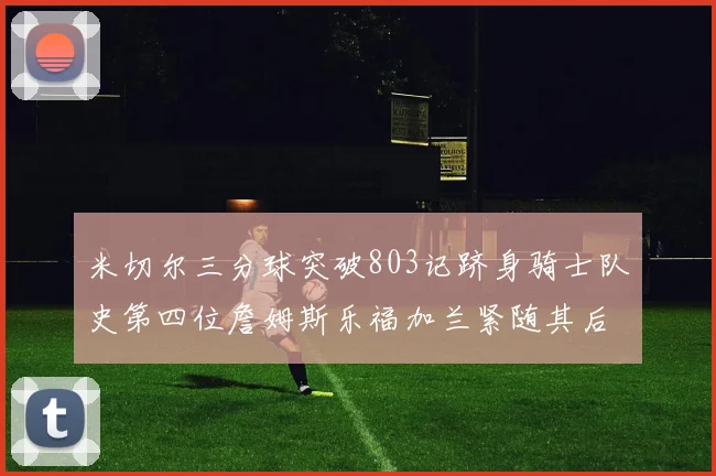 米切尔三分球突破803记跻身骑士队史第四位詹姆斯乐福加兰紧随其后