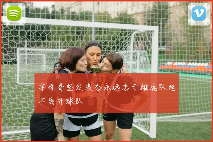 字母哥坚定表态永远忠于雄鹿队绝不离开球队